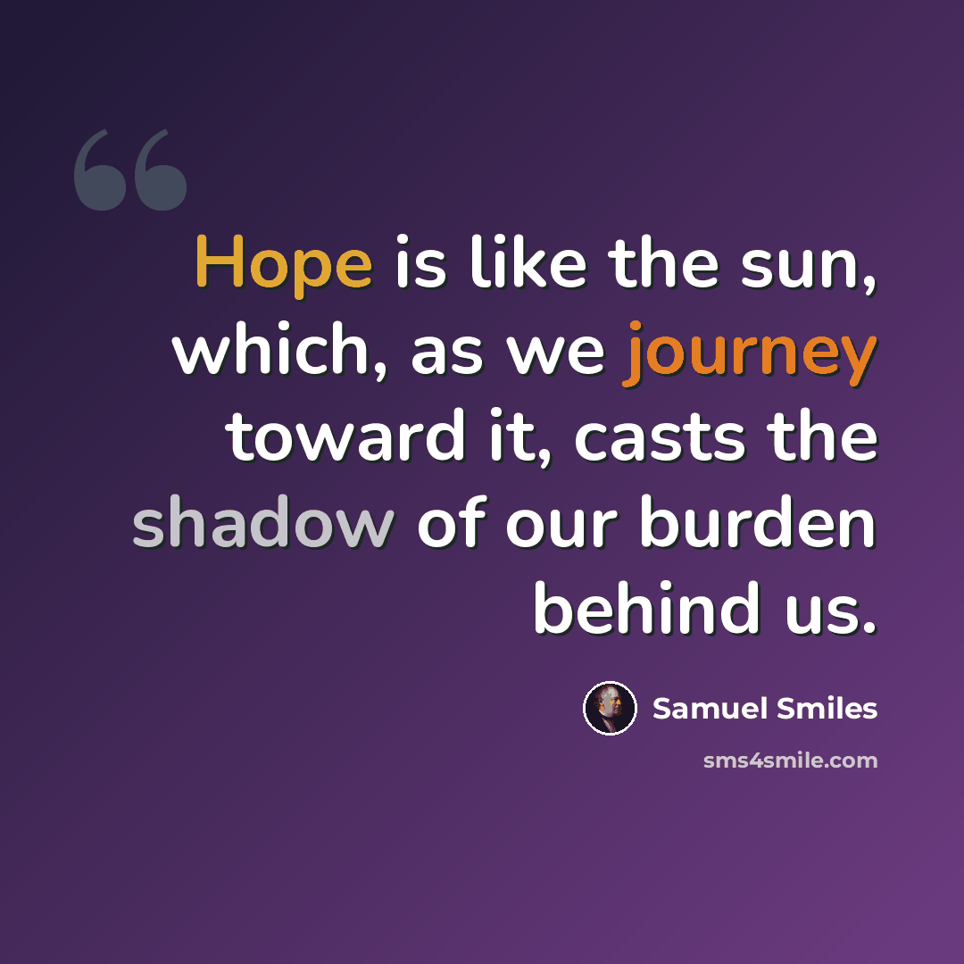 “Hope is like the sun, which, as we journey toward it, casts the shadow of our burden behind us.” quote by Samuel Smiles