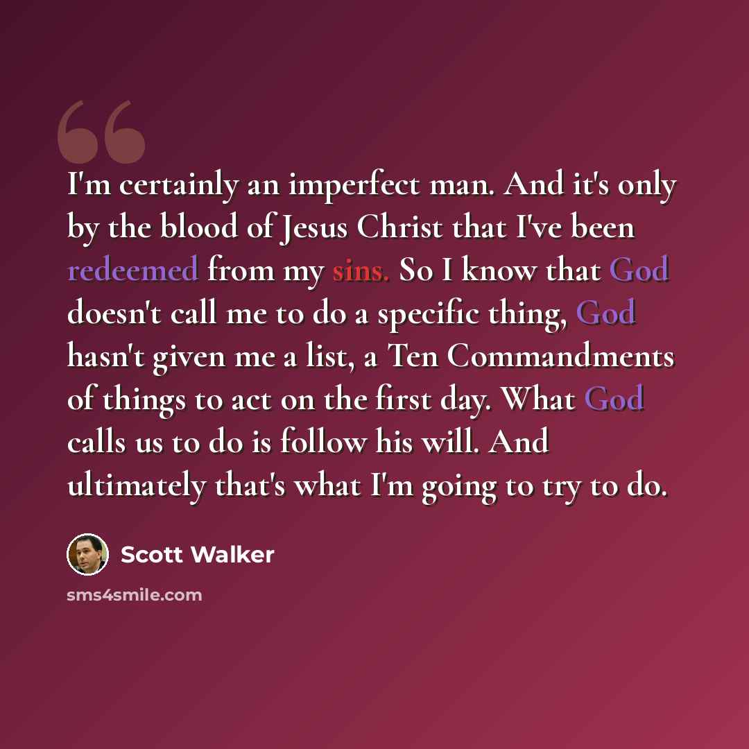 “I'm certainly an imperfect man. And it's only by the blood of Jesus Christ that I've been redeemed from my sins. So I know that God doesn't call me to do a specific thing, God hasn't given me a list, a Ten Commandments of things to act on the first day. What God calls us to do is follow his will…” quote by Scott Walker