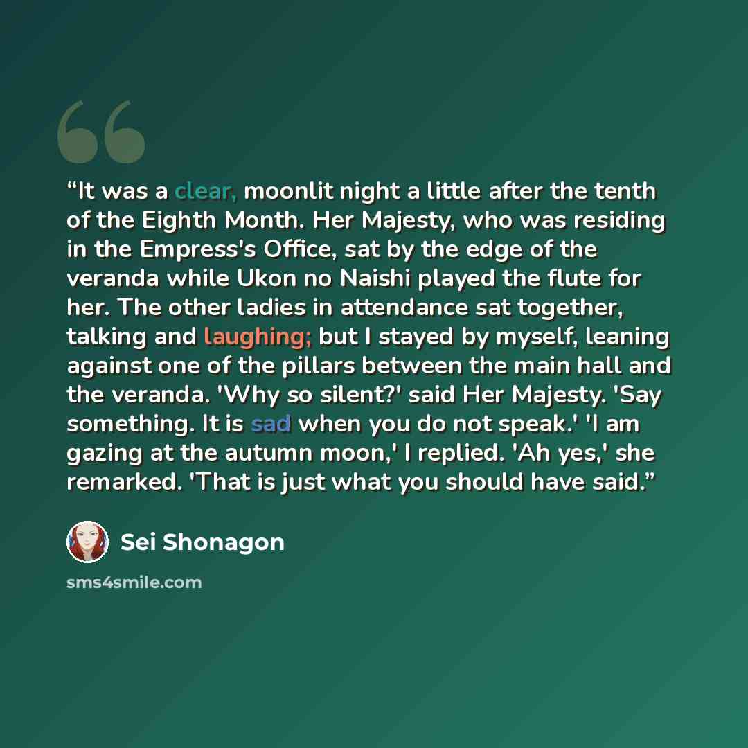“It was a clear, moonlit night a little after the tenth of the Eighth Month. Her Majesty, who was residing in the Empress's Office, sat by the edge of the veranda while Ukon no Naishi played the flute for her. The other ladies in attendance sat together, talking and laughing; but I stayed by…” quote by Sei Shônagon