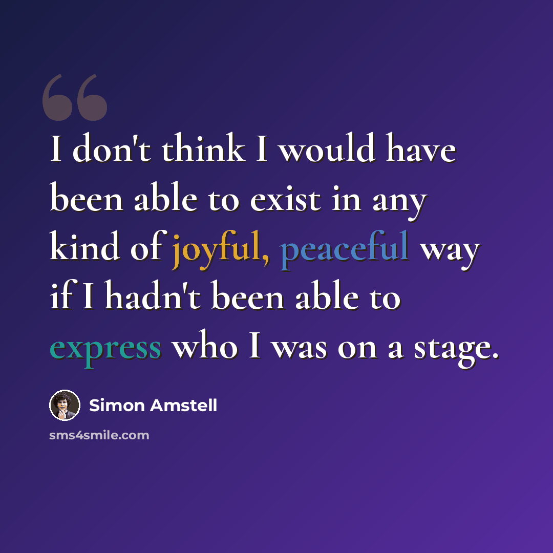“I don't think I would have been able to exist in any kind of joyful, peaceful way if I hadn't been able to express who I was on a stage.” quote by Simon Amstell
