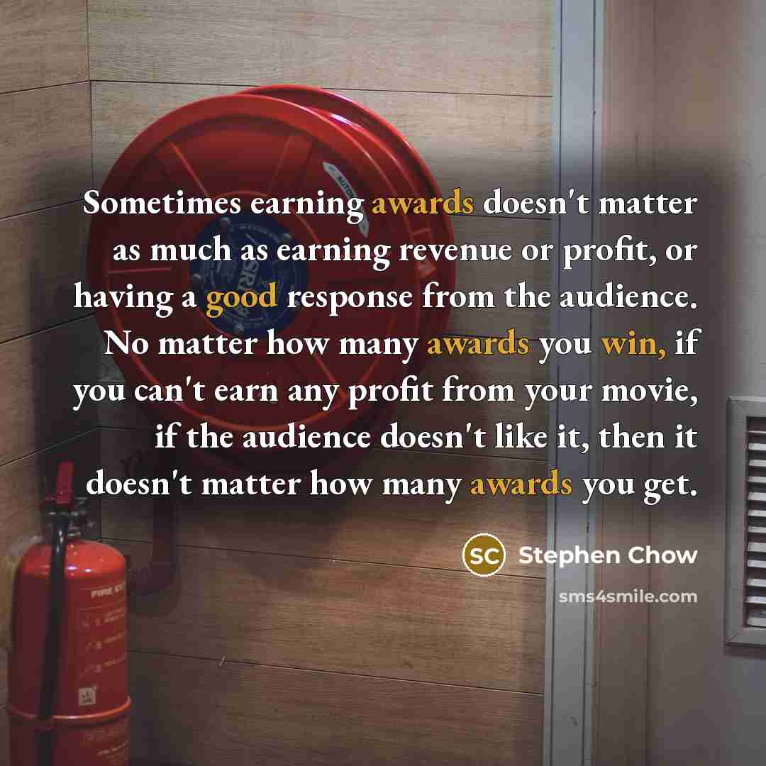 “Sometimes earning awards doesn't matter as much as earning revenue or profit, or having a good response from the audience. No matter how many awards you win, if you can't earn any profit from your movie, if the audience doesn't like it, then it doesn't matter how many awards you get.” quote by Stephen Chow
