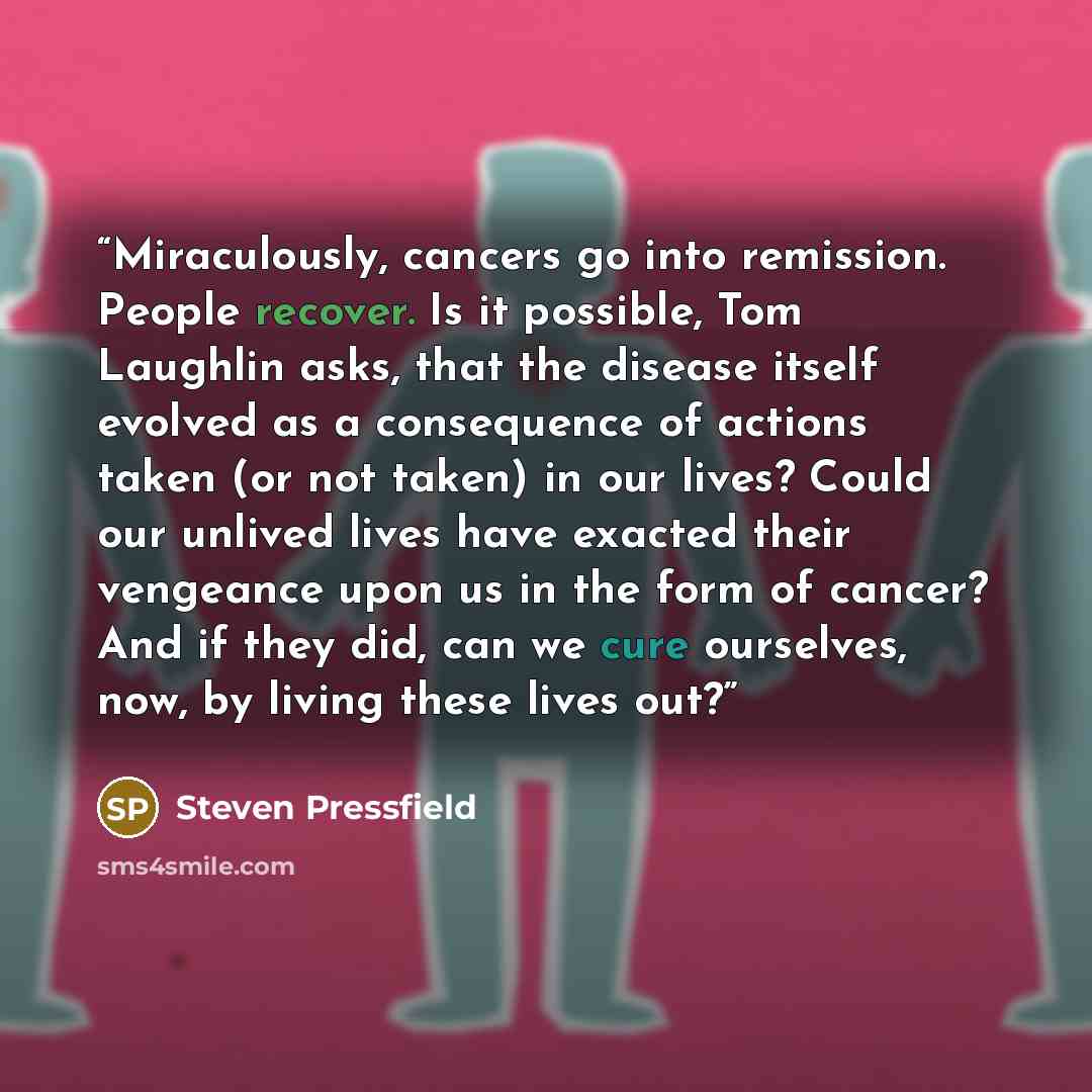 “Miraculously, cancers go into remission. People recover. Is it possible, Tom Laughlin asks, that the disease itself evolved as a consequence of actions taken (or not taken) in our lives? Could our unlived lives have exacted their vengeance upon us in the form of cancer? And if they did, can we…” quote by Steven Pressfield