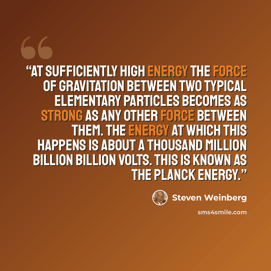 “At sufficiently high energy the force of gravitation between two typical elementary particles becomes as strong as any other force between them. The energy at which this happens is about a thousand million billion billion volts. This is known as the Planck energy.” quote by Steven Weinberg