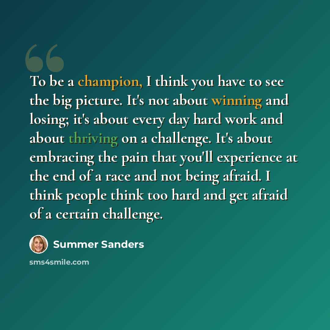 “To be a champion, I think you have to see the big picture. It's not about winning and losing; it's about every day hard work and about thriving on a challenge. It's about embracing the pain that you'll experience at the end of a race and not being afraid. I think people think too hard and get…” quote by Summer Sanders