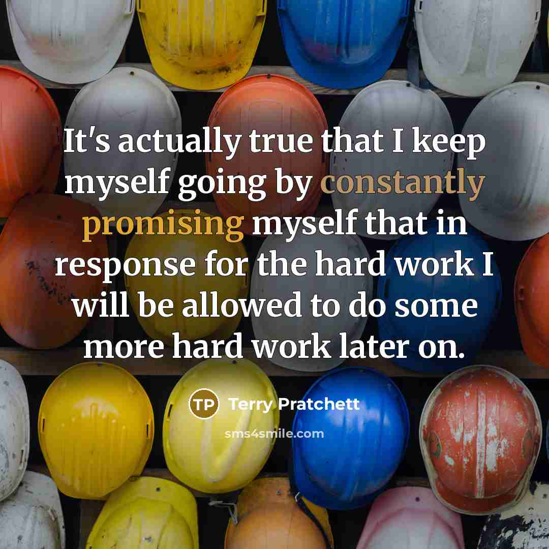 “It's actually true that I keep myself going by constantly promising myself that in response for the hard work I will be allowed to do some more hard work later on.” quote by Terry Pratchett