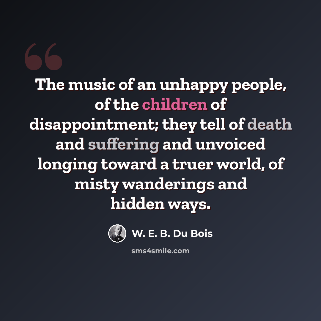 “The music of an unhappy people, of the children of disappointment; they tell of death and suffering and unvoiced longing toward a truer world, of misty wanderings and hidden ways.” quote by W. E. B. Du Bois