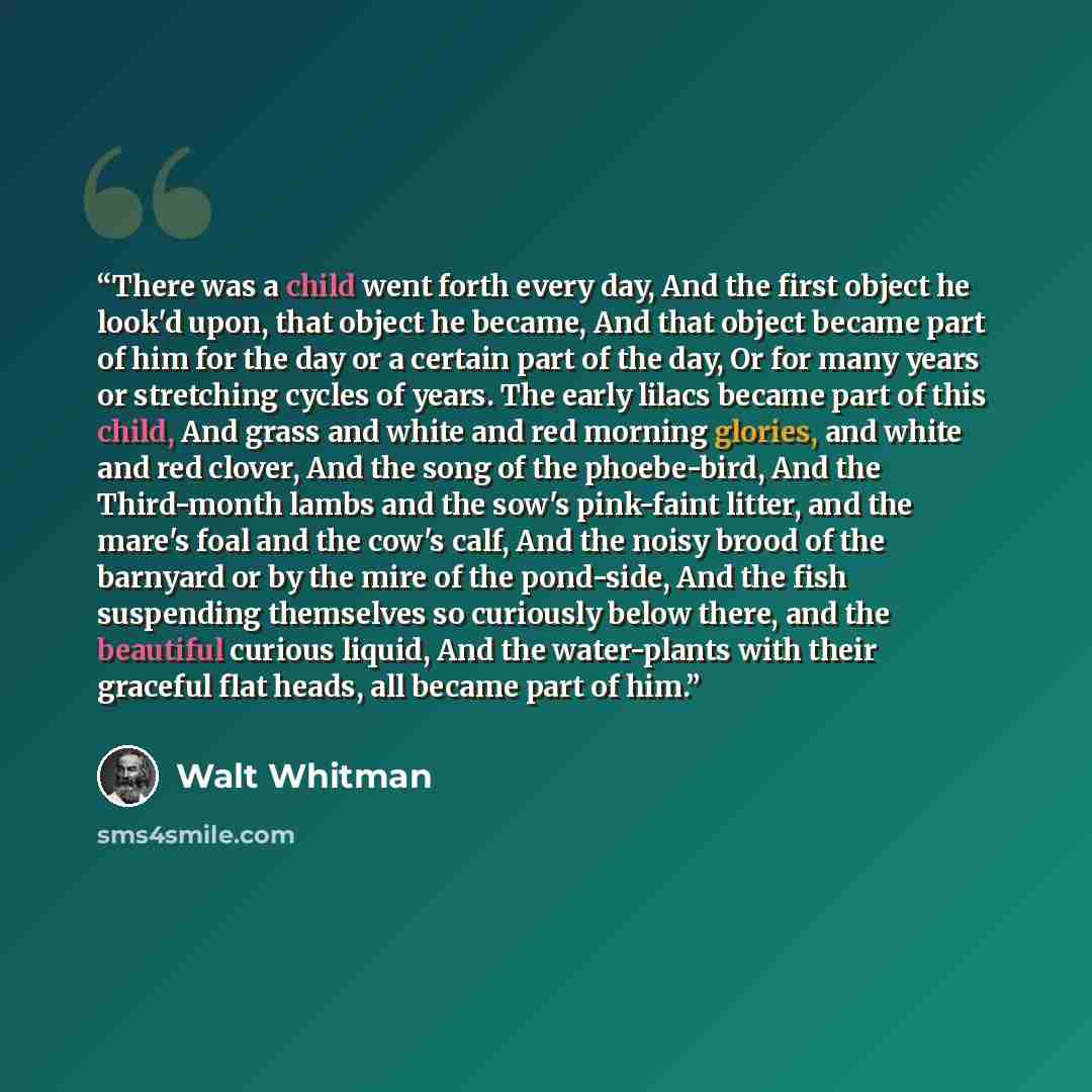 “There was a child went forth every day, And the first object he look'd upon, that object he became, And that object became part of him for the day or a certain part of the day, Or for many years or stretching cycles of years. The early lilacs became part of this child, And grass and white and red…” quote by Walt Whitman