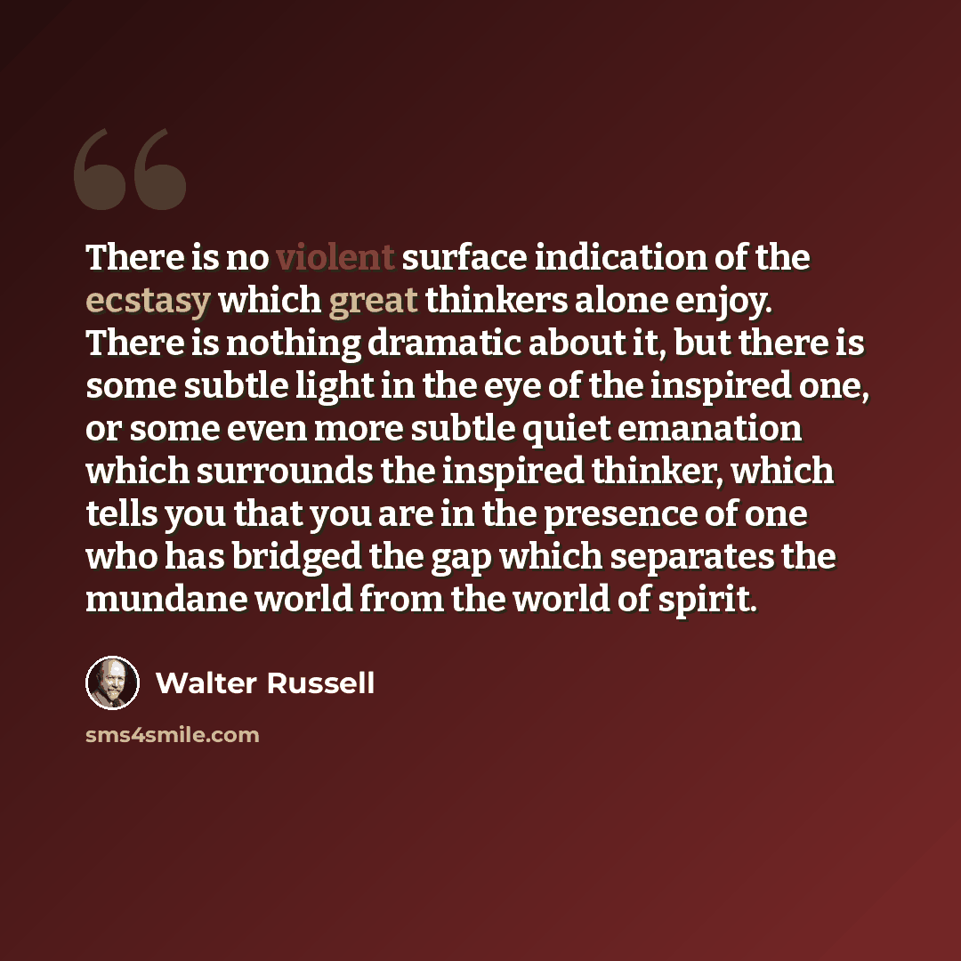 “There is no violent surface indication of the ecstasy which great thinkers alone enjoy. There is nothing dramatic about it, but there is some subtle light in the eye of the inspired one, or some even more subtle quiet emanation which surrounds the inspired thinker, which tells you that you are in…” quote by Walter Russell