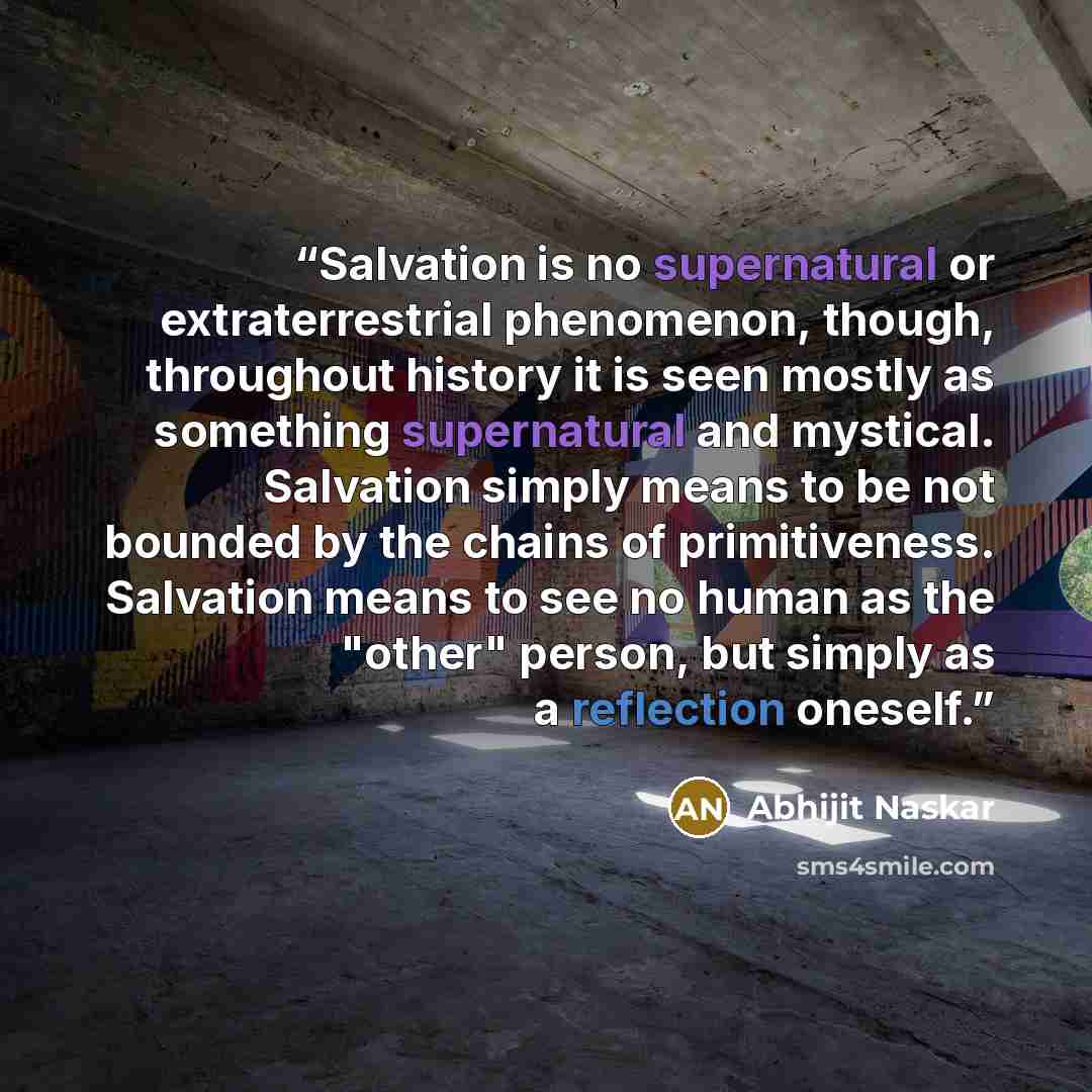 “Salvation is no supernatural or extraterrestrial phenomenon, though, throughout history it is seen mostly as something supernatural and mystical. Salvation simply means to be not bounded by the chains of primitiveness. Salvation means to see no human as the "other" person, but simply as a…” quote by Abhijit Naskar
