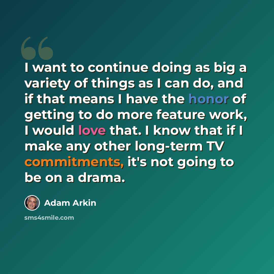 “I want to continue doing as big a variety of things as I can do, and if that means I have the honor of getting to do more feature work, I would love that. I know that if I make any other long-term TV commitments, it's not going to be on a drama.” quote by Adam Arkin