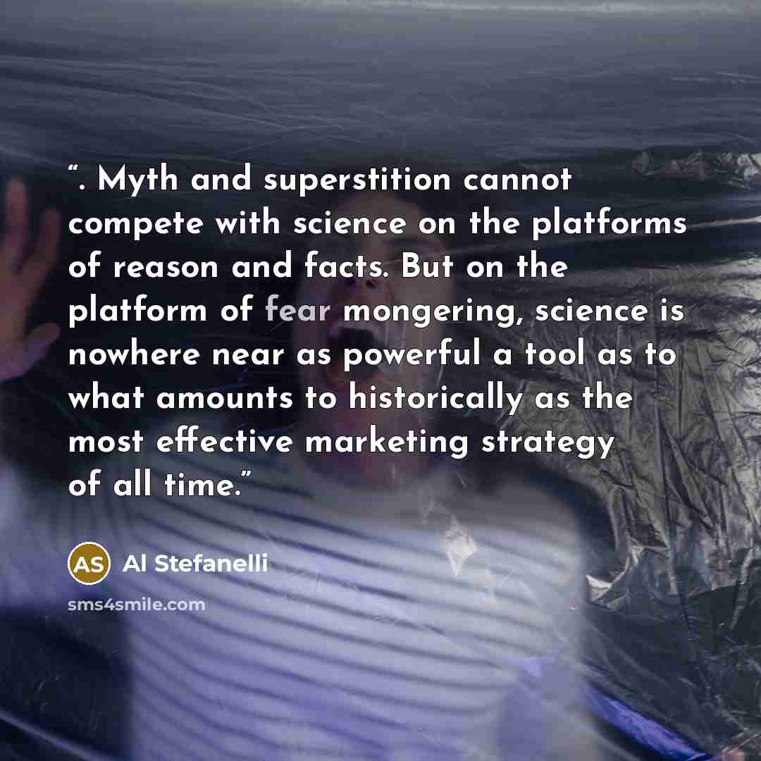 “. Myth and superstition cannot compete with science on the platforms of reason and facts. But on the platform of fear mongering, science is nowhere near as powerful a tool as to what amounts to historically as the most effective marketing strategy of all time.” quote by Al Stefanelli