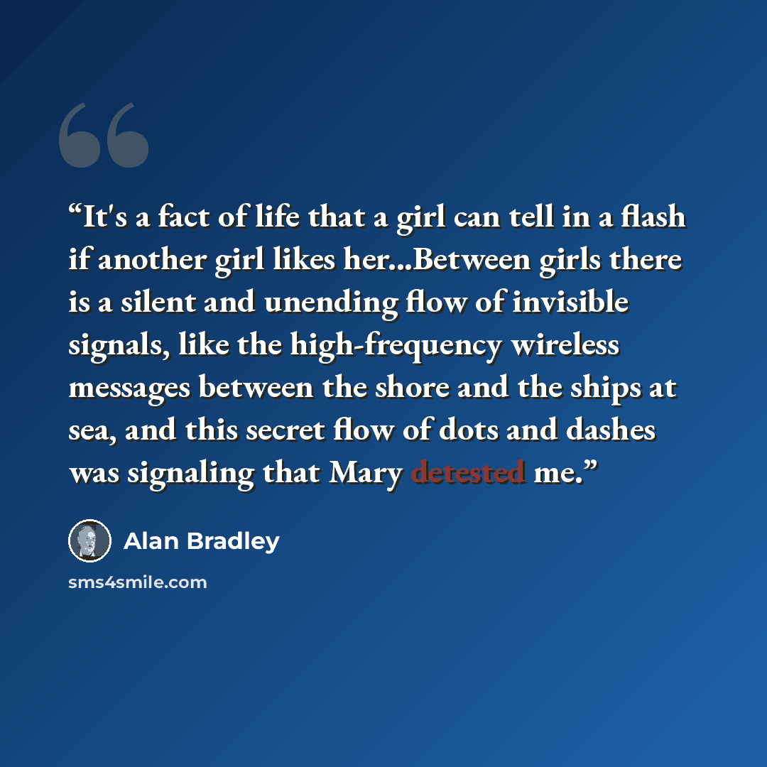 “It's a fact of life that a girl can tell in a flash if another girl likes her...Between girls there is a silent and unending flow of invisible signals, like the high-frequency wireless messages between the shore and the ships at sea, and this secret flow of dots and dashes was signaling that Mary…” quote by Alan Bradley