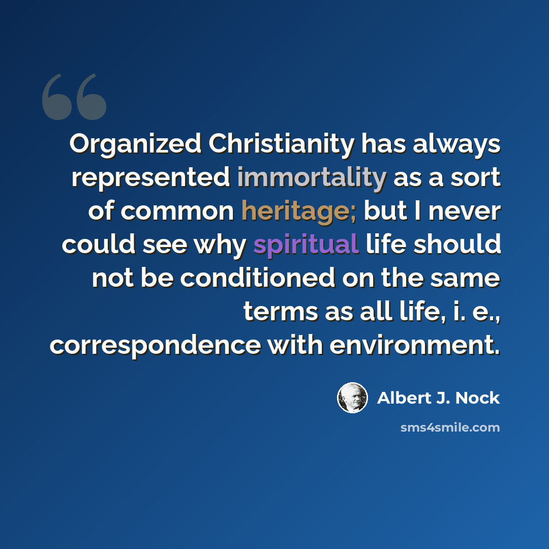 “Organized Christianity has always represented immortality as a sort of common heritage; but I never could see why spiritual life should not be conditioned on the same terms as all life, i. e., correspondence with environment.” quote by Albert J. Nock