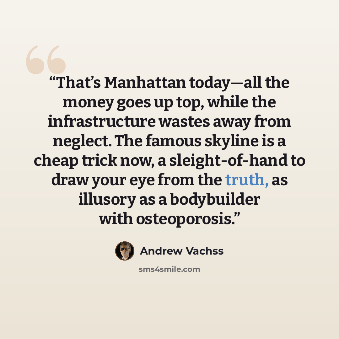 “That’s Manhattan today—all the money goes up top, while the infrastructure wastes away from neglect. The famous skyline is a cheap trick now, a sleight-of-hand to draw your eye from the truth, as illusory as a bodybuilder with osteoporosis.” quote by Andrew Vachss