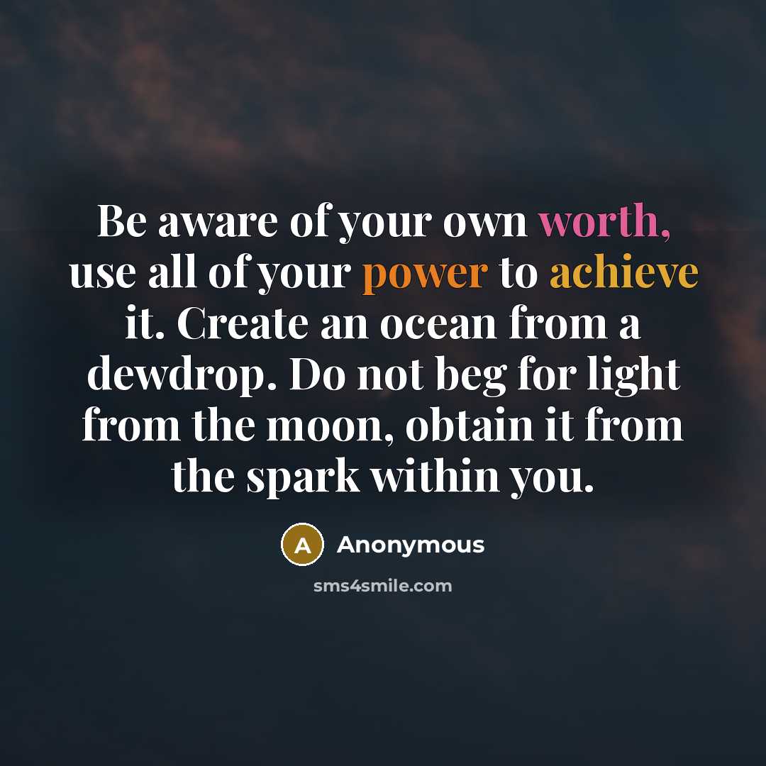 “Be aware of your own worth, use all of your power to achieve it. Create an ocean from a dewdrop. Do not beg for light from the moon, obtain it from the spark within you.” quote by Anonymous