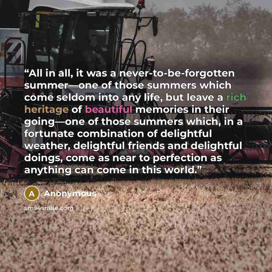 “All in all, it was a never-to-be-forgotten summer—one of those summers which come seldom into any life, but leave a rich heritage of beautiful memories in their going—one of those summers which, in a fortunate combination of delightful weather, delightful friends and delightful doings, come as…” quote by Anonymous
