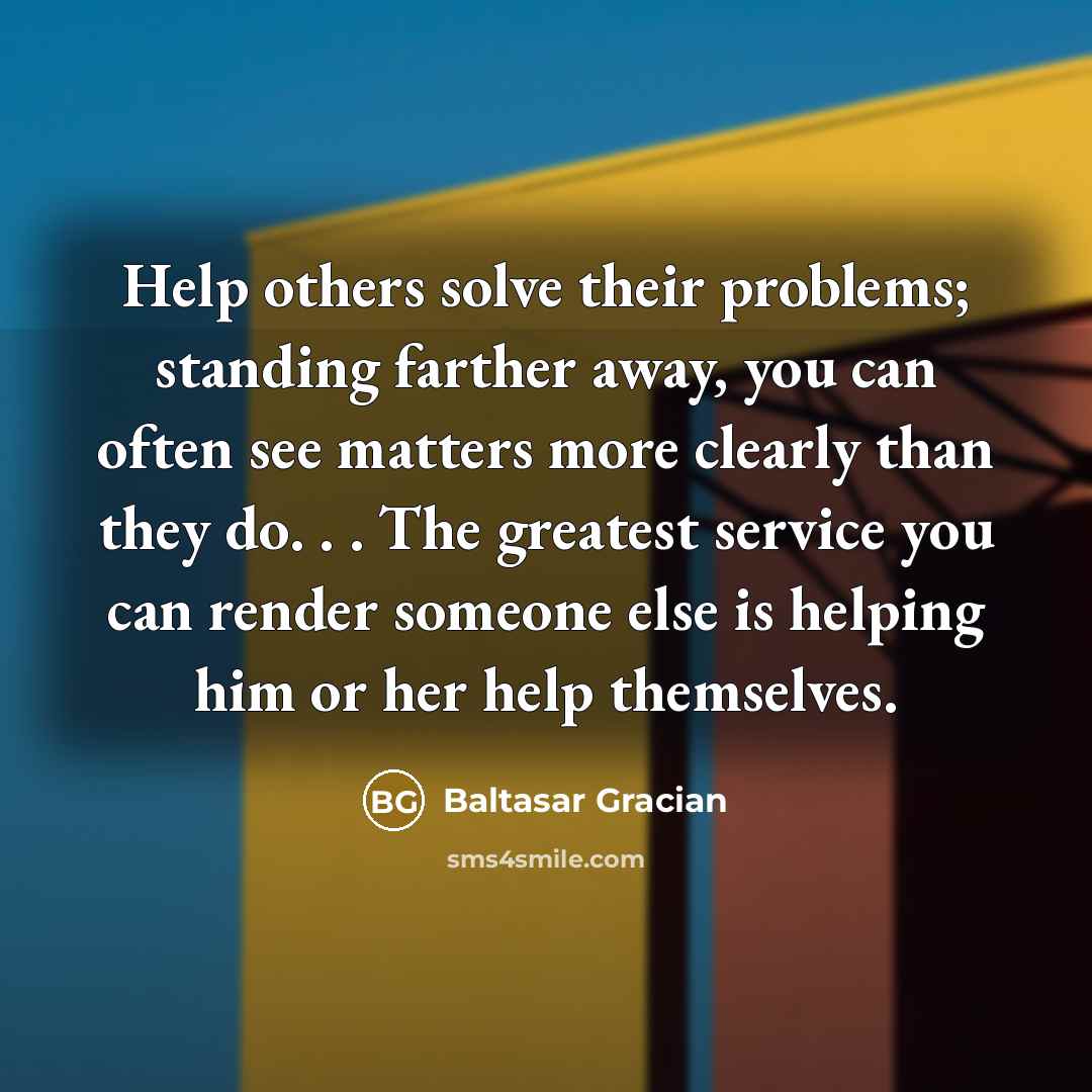 “Help others solve their problems; standing farther away, you can often see matters more clearly than they do. . . The greatest service you can render someone else is helping him or her help themselves.” quote by Baltasar Gracian