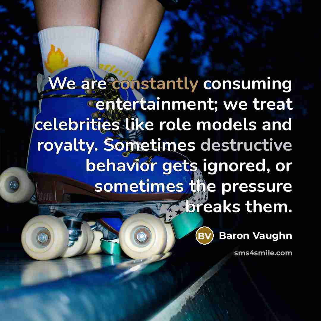 “We are constantly consuming entertainment; we treat celebrities like role models and royalty. Sometimes destructive behavior gets ignored, or sometimes the pressure breaks them.” quote by Baron Vaughn