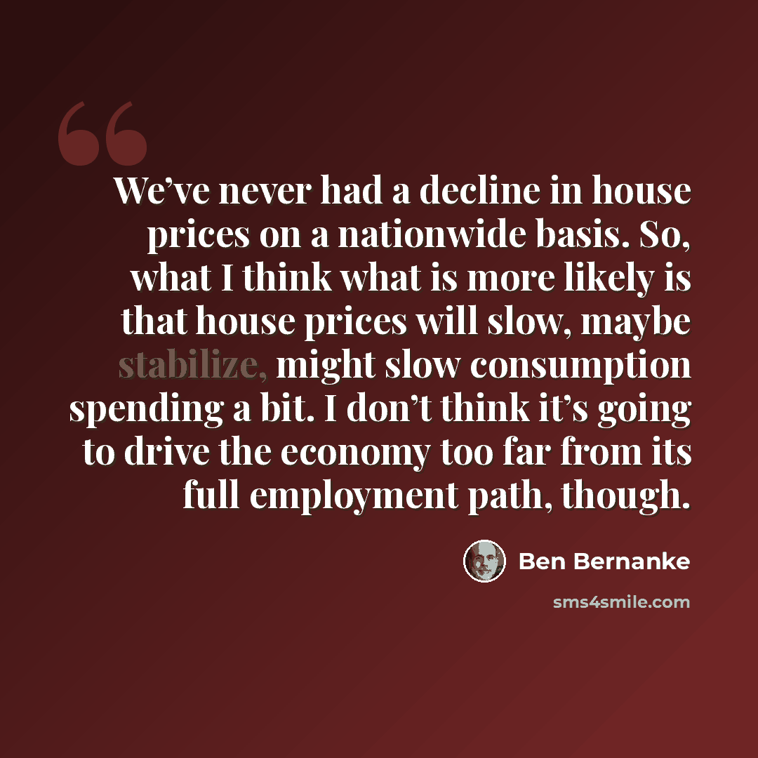 “We’ve never had a decline in house prices on a nationwide basis. So, what I think what is more likely is that house prices will slow, maybe stabilize, might slow consumption spending a bit. I don’t think it’s going to drive the economy too far from its full employment path, though.” quote by Ben Bernanke