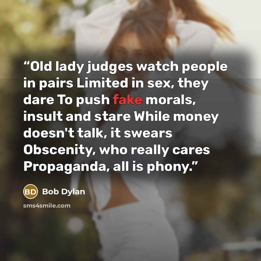 “Old lady judges watch people in pairs Limited in sex, they dare To push fake morals, insult and stare While money doesn't talk, it swears Obscenity, who really cares Propaganda, all is phony.” quote by Bob Dylan