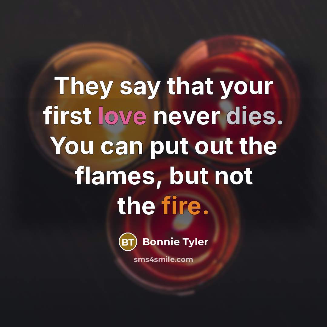 “They say that your first love never dies. You can put out the flames, but not the fire.” quote by Bonnie Tyler