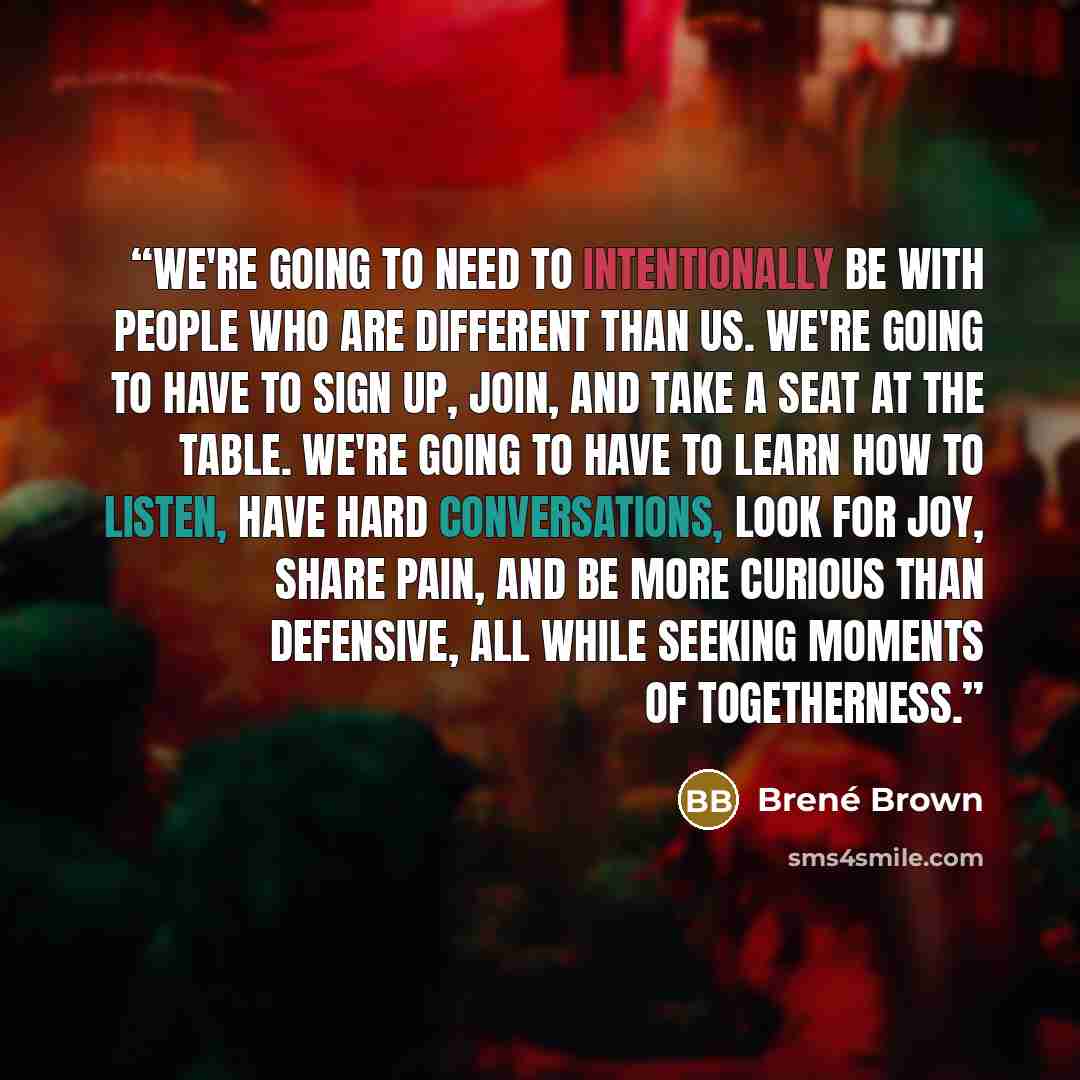 “We're going to need to intentionally be with people who are different than us. We're going to have to sign up, join, and take a seat at the table. We're going to have to learn how to listen, have hard conversations, look for joy, share pain, and be more curious than defensive, all while seeking…” quote by Brené Brown
