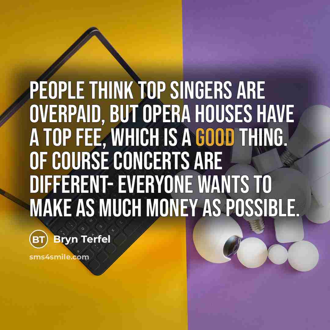 “People think top singers are overpaid, but opera houses have a top fee, which is a good thing. Of course concerts are different- everyone wants to make as much money as possible.” quote by Bryn Terfel