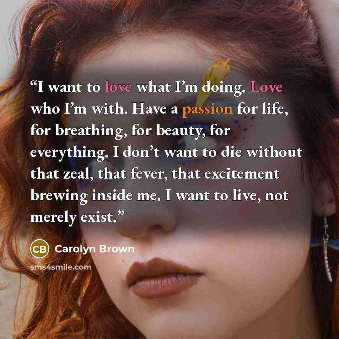 “I want to love what I’m doing. Love who I’m with. Have a passion for life, for breathing, for beauty, for everything. I don’t want to die without that zeal, that fever, that excitement brewing inside me. I want to live, not merely exist.” quote by Carolyn Brown