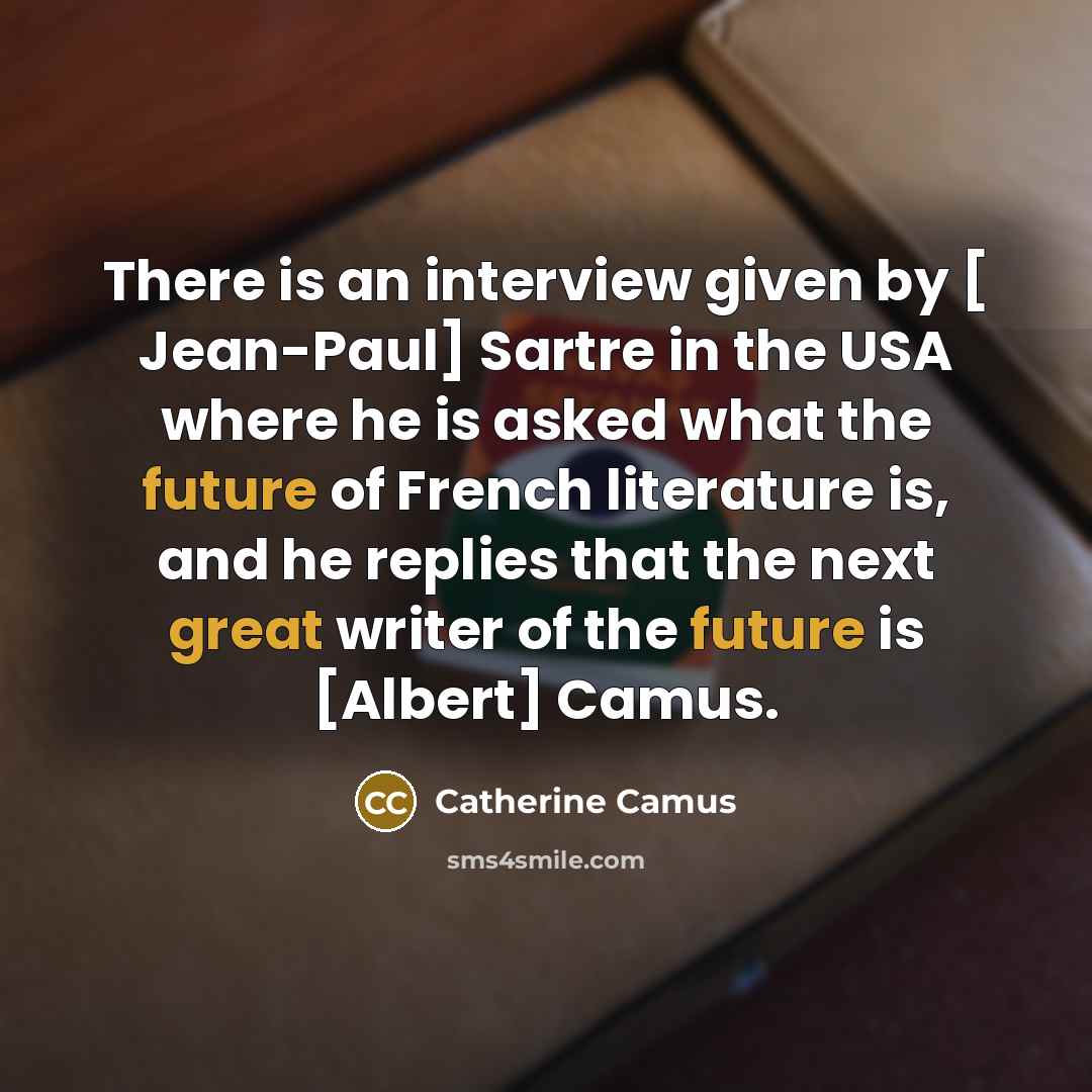 “There is an interview given by [ Jean-Paul] Sartre in the USA where he is asked what the future of French literature is, and he replies that the next great writer of the future is [Albert] Camus.” quote by Catherine Camus