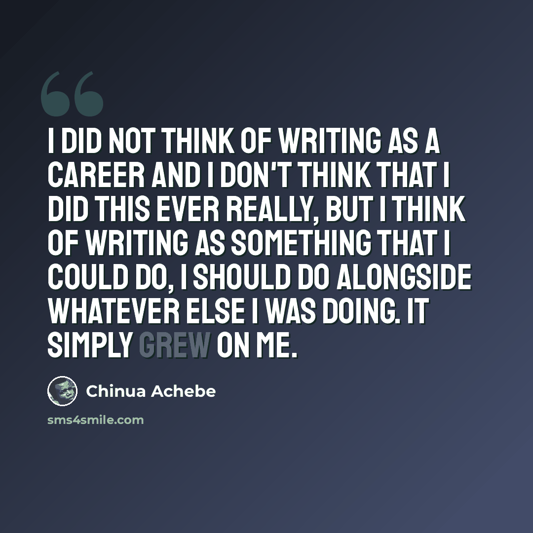 “I did not think of writing as a career and I don't think that I did this ever really, but I think of writing as something that I could do, I should do alongside whatever else I was doing. It simply grew on me.” quote by Chinua Achebe