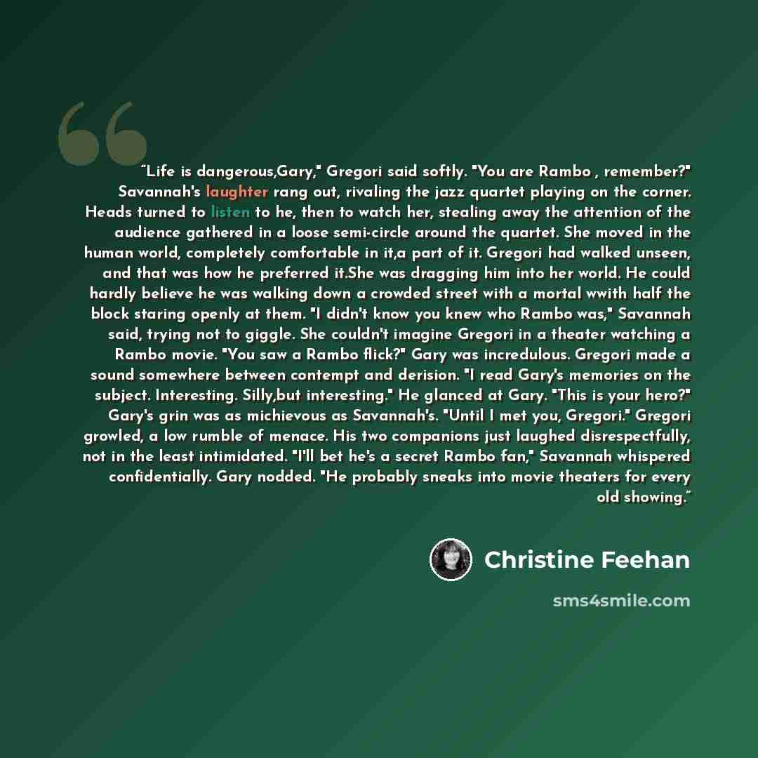 “Life is dangerous,Gary," Gregori said softly. "You are Rambo , remember?" Savannah's laughter rang out, rivaling the jazz quartet playing on the corner. Heads turned to listen to he, then to watch her, stealing away the attention of the audience gathered in a loose semi-circle around the quartet…” quote by Christine Feehan