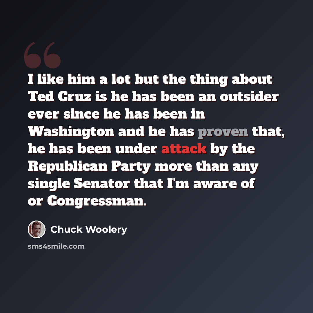 “I like him a lot but the thing about Ted Cruz is he has been an outsider ever since he has been in Washington and he has proven that, he has been under attack by the Republican Party more than any single Senator that I'm aware of or Congressman.” quote by Chuck Woolery