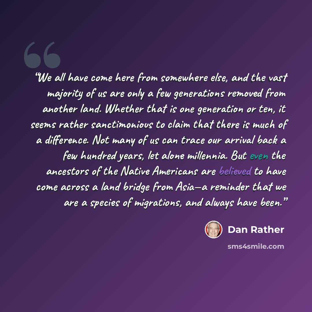 “We all have come here from somewhere else, and the vast majority of us are only a few generations removed from another land. Whether that is one generation or ten, it seems rather sanctimonious to claim that there is much of a difference. Not many of us can trace our arrival back a few hundred…” quote by Dan Rather