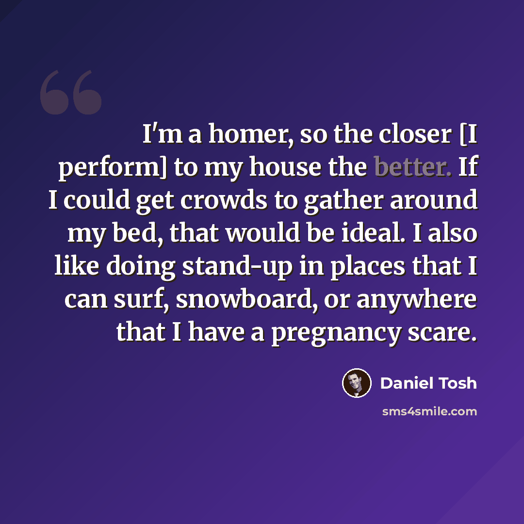 “I'm a homer, so the closer [I perform] to my house the better. If I could get crowds to gather around my bed, that would be ideal. I also like doing stand-up in places that I can surf, snowboard, or anywhere that I have a pregnancy scare.” quote by Daniel Tosh