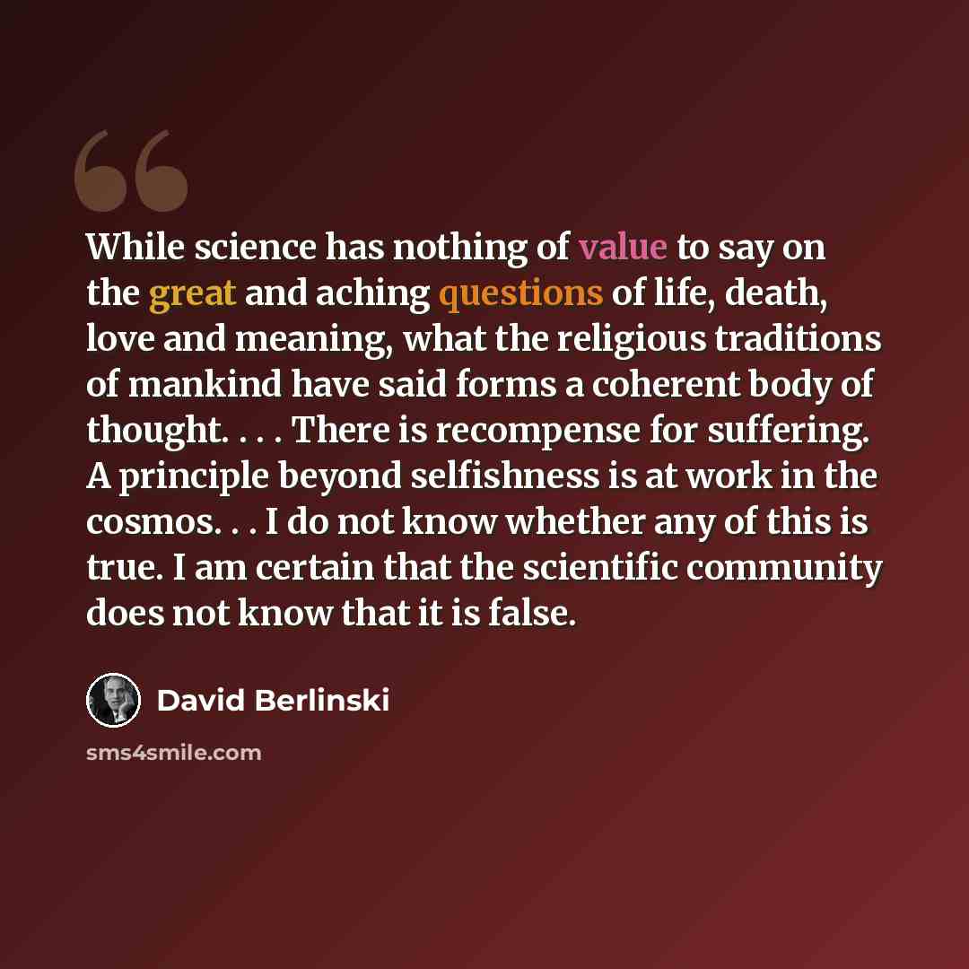 “While science has nothing of value to say on the great and aching questions of life, death, love and meaning, what the religious traditions of mankind have said forms a coherent body of thought. . . . There is recompense for suffering. A principle beyond selfishness is at work in the cosmos. . . I…” quote by David Berlinski