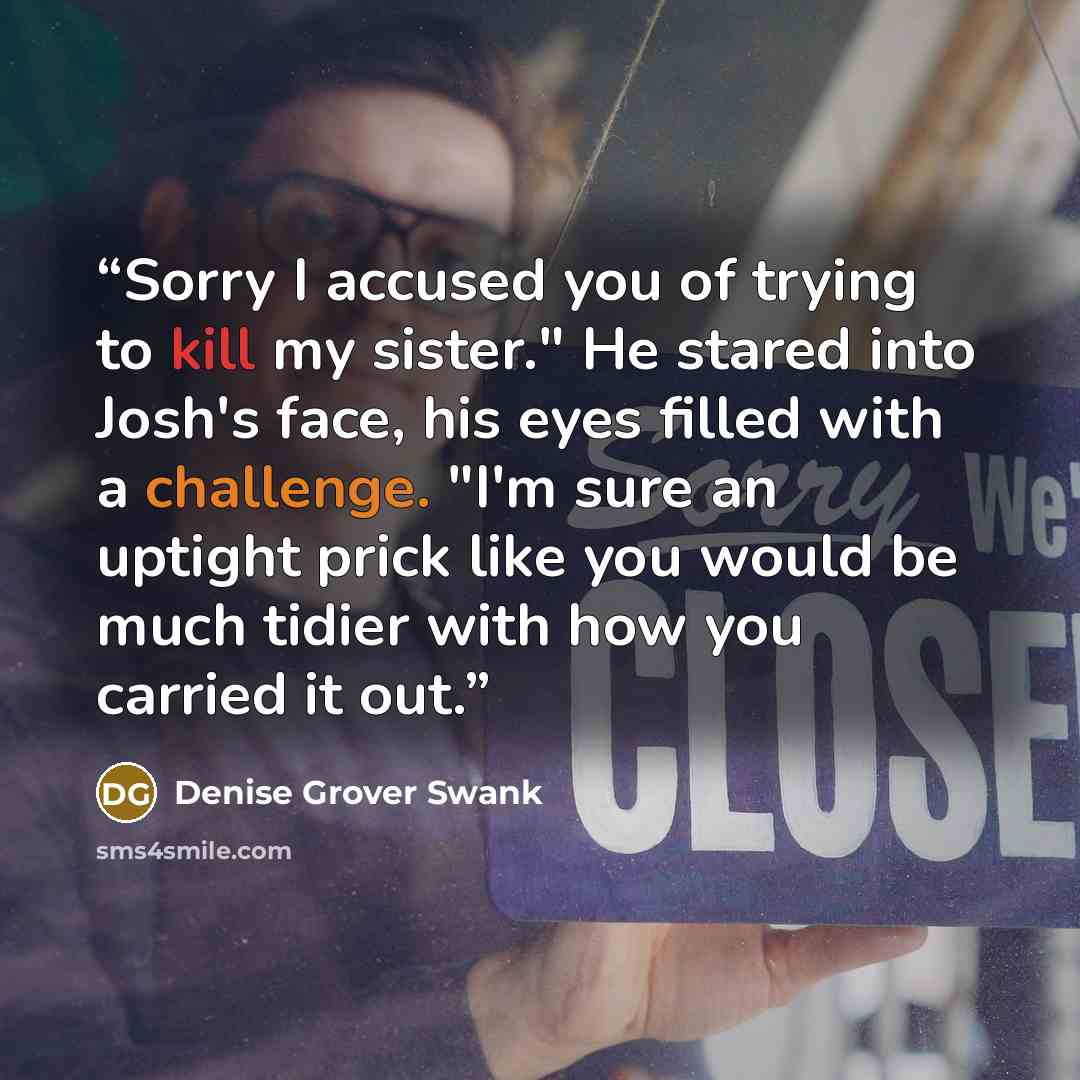 “Sorry I accused you of trying to kill my sister." He stared into Josh's face, his eyes filled with a challenge. "I'm sure an uptight prick like you would be much tidier with how you carried it out.” quote by Denise Grover Swank