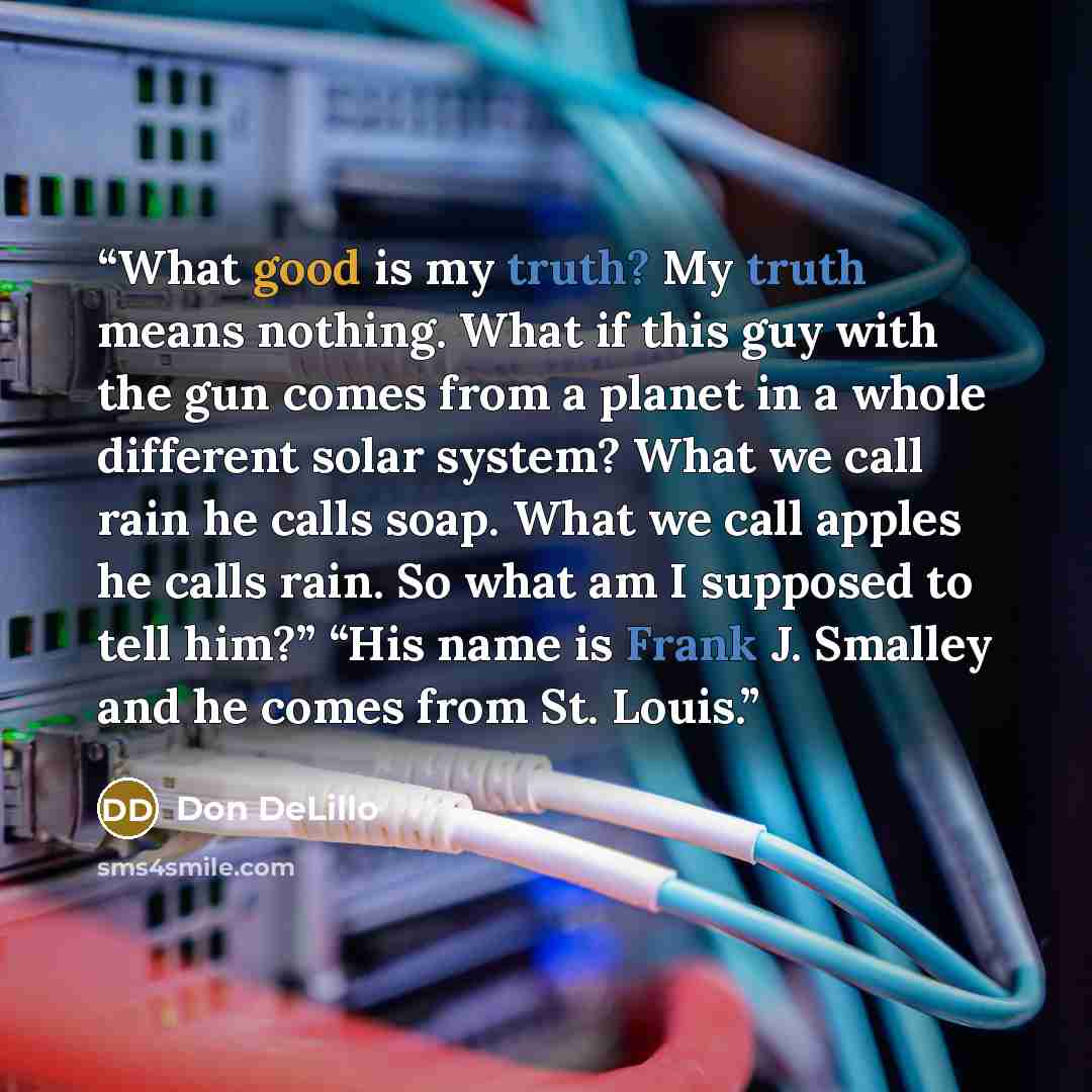 “What good is my truth? My truth means nothing. What if this guy with the gun comes from a planet in a whole different solar system? What we call rain he calls soap. What we call apples he calls rain. So what am I supposed to tell him?” “His name is Frank J. Smalley and he comes from St. Louis.” quote by Don DeLillo