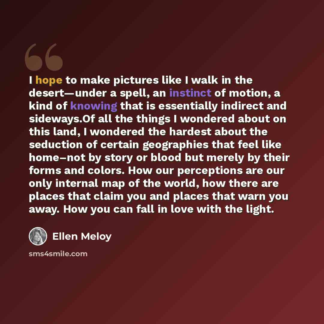 “I hope to make pictures like I walk in the desert—under a spell, an instinct of motion, a kind of knowing that is essentially indirect and sideways.Of all the things I wondered about on this land, I wondered the hardest about the seduction of certain geographies that feel like home–not by story or…” quote by Ellen Meloy