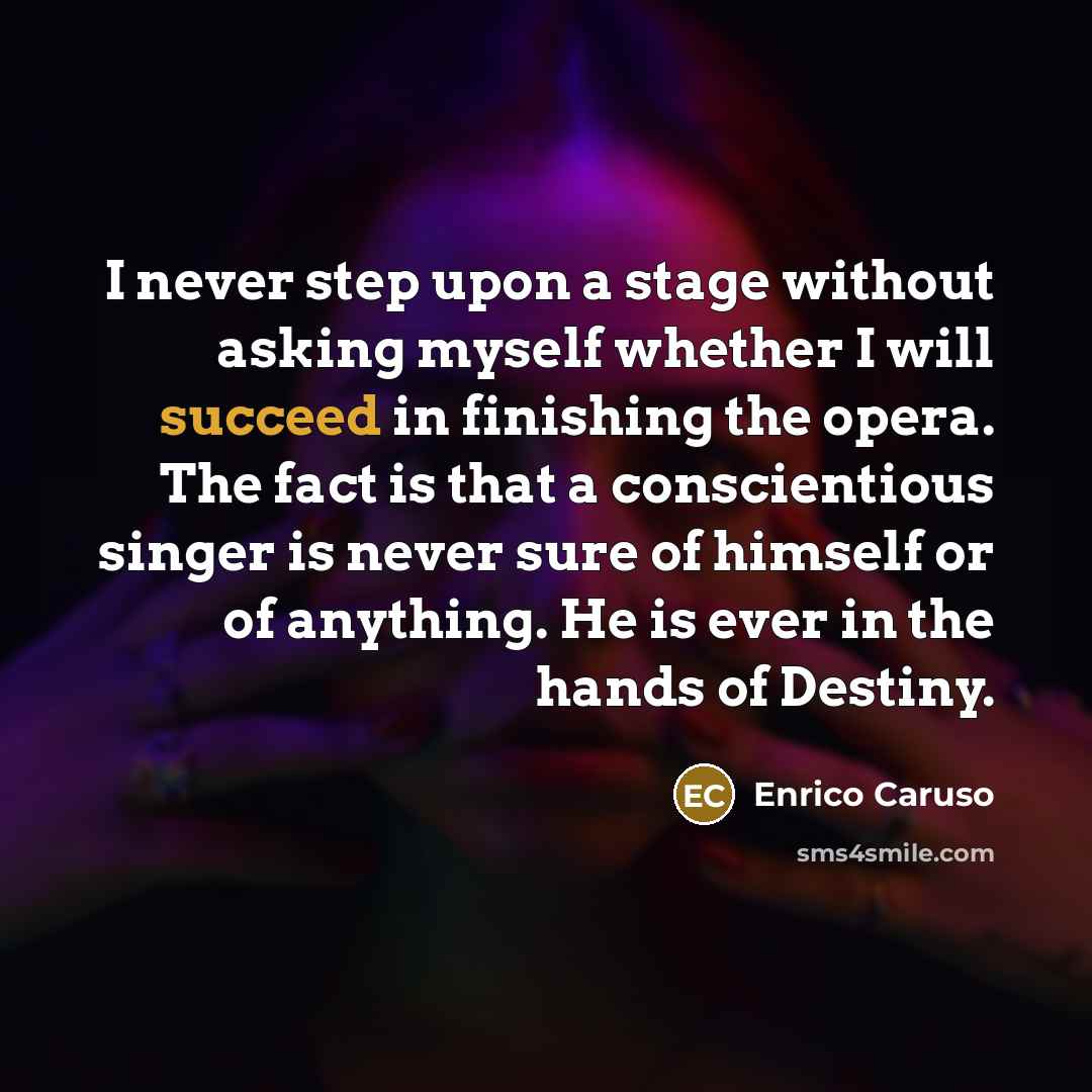 “I never step upon a stage without asking myself whether I will succeed in finishing the opera. The fact is that a conscientious singer is never sure of himself or of anything. He is ever in the hands of Destiny.” quote by Enrico Caruso