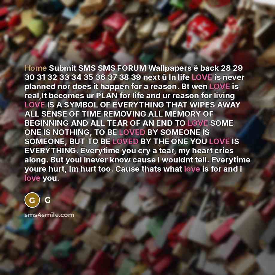 “Home Submit SMS SMS FORUM Wallpapers ë back 28 29 30 31 32 33 34 35 36 37 38 39 next û In life LOVE is never planned nor does it happen for a reason. Bt wen LOVE is real,It becomes ur PLAN for life and ur reason for living LOVE IS A SYMBOL OF EVERYTHING THAT WIPES AWAY ALL SENSE OF TIME REMOVING…” quote by G