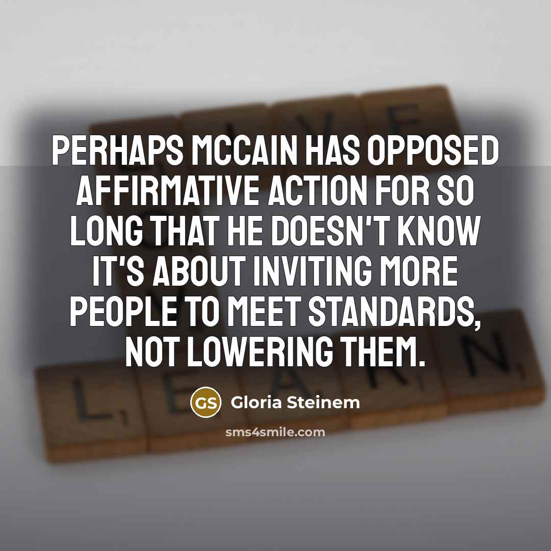 “Perhaps McCain has opposed affirmative action for so long that he doesn't know it's about inviting more people to meet standards, not lowering them.” quote by Gloria Steinem