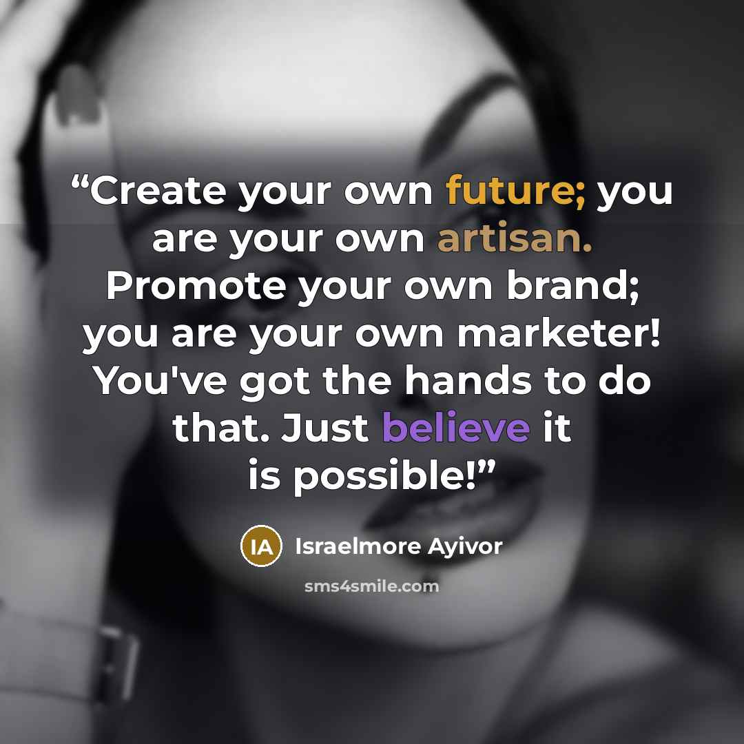 “Create your own future; you are your own artisan. Promote your own brand; you are your own marketer! You've got the hands to do that. Just believe it is possible!” quote by Israelmore Ayivor