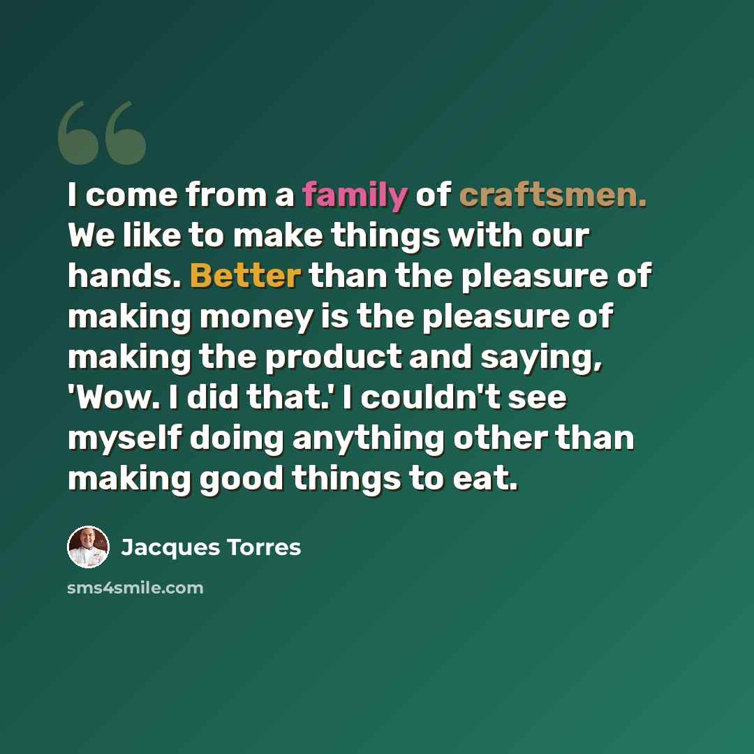 “I come from a family of craftsmen. We like to make things with our hands. Better than the pleasure of making money is the pleasure of making the product and saying, 'Wow. I did that.' I couldn't see myself doing anything other than making good things to eat.” quote by Jacques Torres