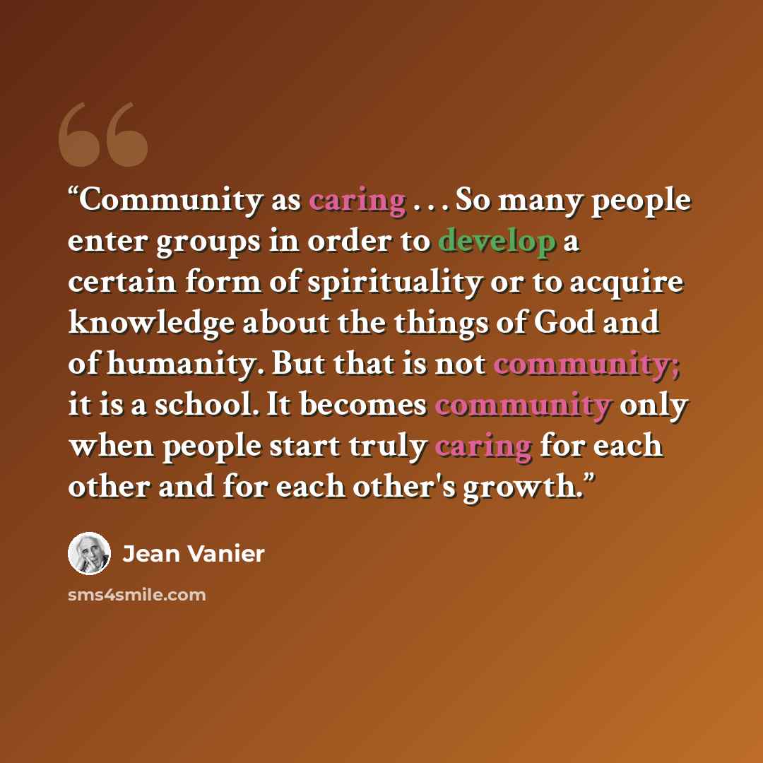 “Community as caring . . . So many people enter groups in order to develop a certain form of spirituality or to acquire knowledge about the things of God and of humanity. But that is not community; it is a school. It becomes community only when people start truly caring for each other and for each…” quote by Jean Vanier