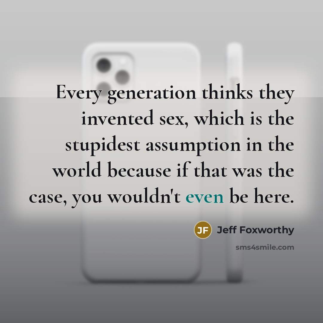 “Every generation thinks they invented sex, which is the stupidest assumption in the world because if that was the case, you wouldn't even be here.” quote by Jeff Foxworthy