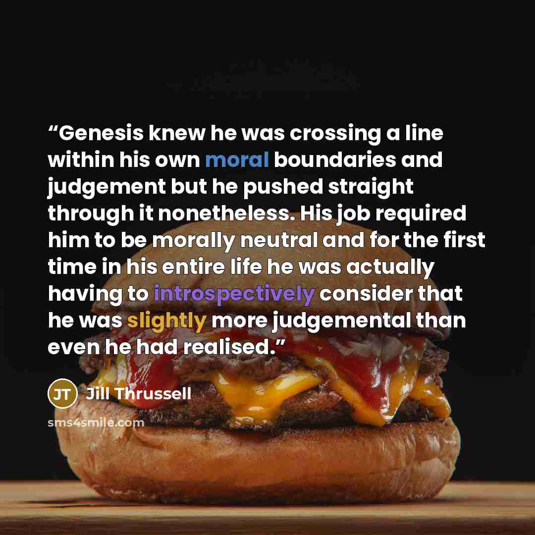 “Genesis knew he was crossing a line within his own moral boundaries and judgement but he pushed straight through it nonetheless. His job required him to be morally neutral and for the first time in his entire life he was actually having to introspectively consider that he was slightly more…” quote by Jill Thrussell
