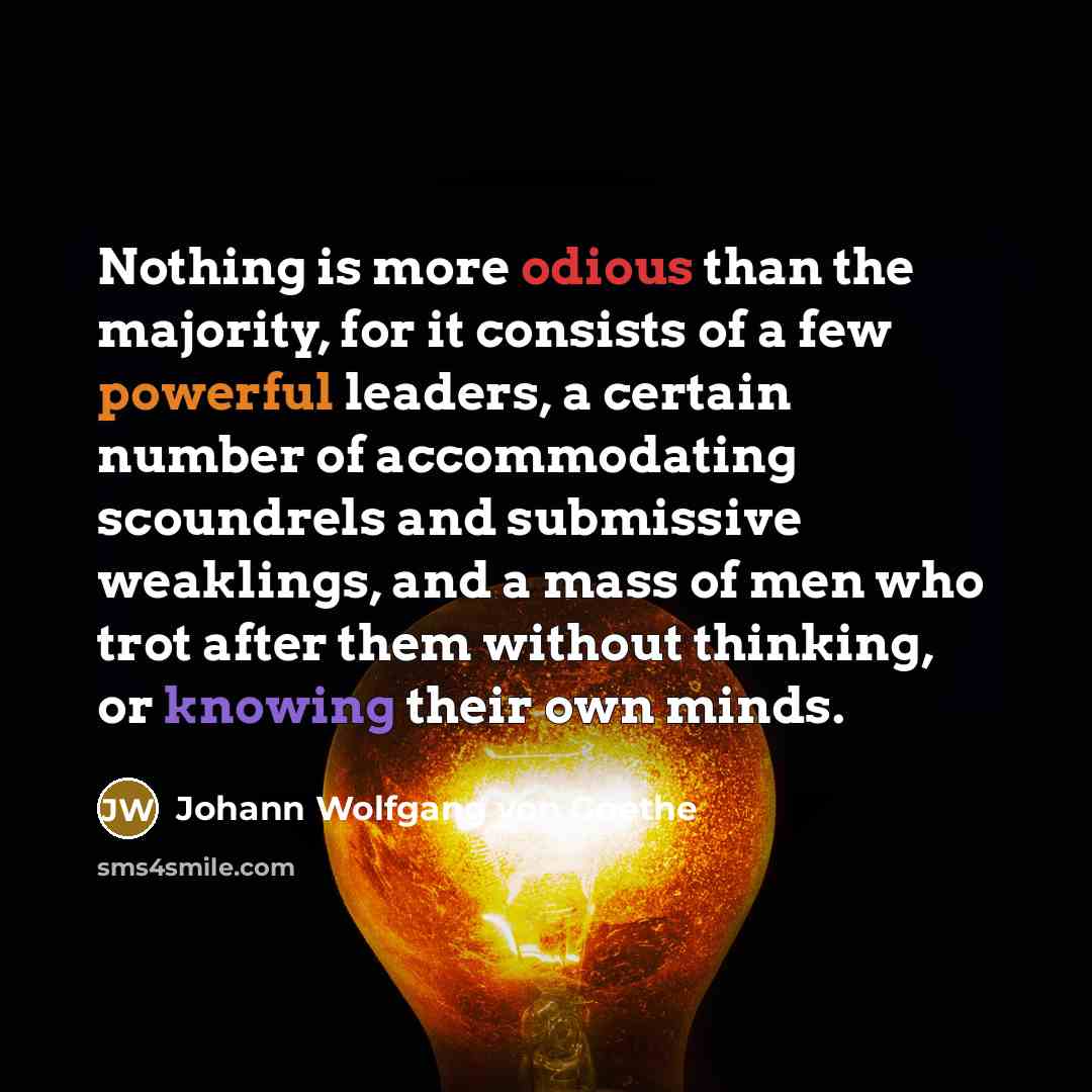 “Nothing is more odious than the majority, for it consists of a few powerful leaders, a certain number of accommodating scoundrels and submissive weaklings, and a mass of men who trot after them without thinking, or knowing their own minds.” quote by Johann Wolfgang von Goethe