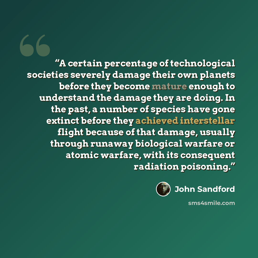 “A certain percentage of technological societies severely damage their own planets before they become mature enough to understand the damage they are doing. In the past, a number of species have gone extinct before they achieved interstellar flight because of that damage, usually through runaway…” quote by John Sandford