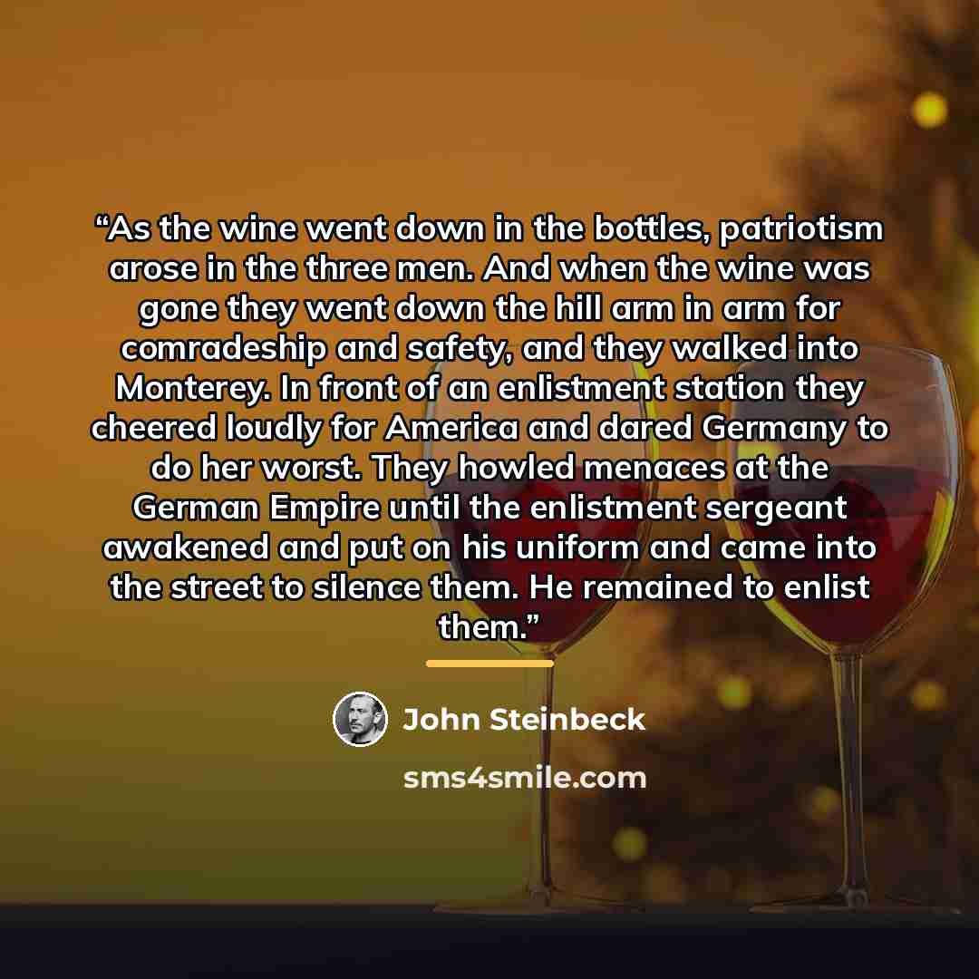“As the wine went down in the bottles, patriotism arose in the three men. And when the wine was gone they went down the hill arm in arm for comradeship and safety, and they walked into Monterey. In front of an enlistment station they cheered loudly for America and dared Germany to do her worst…” quote by John Steinbeck