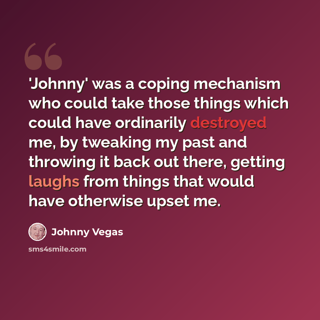 “'Johnny' was a coping mechanism who could take those things which could have ordinarily destroyed me, by tweaking my past and throwing it back out there, getting laughs from things that would have otherwise upset me.” quote by Johnny Vegas